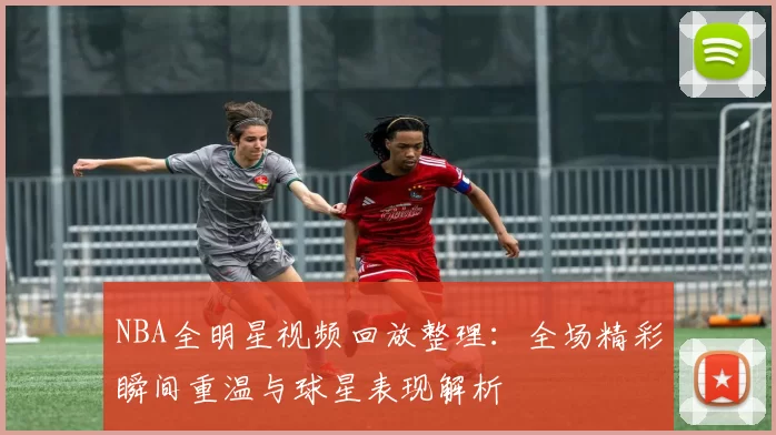 NBA全明星视频回放整理:全场精彩瞬间重温与球星表现解析