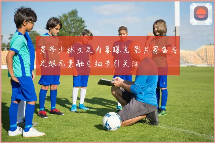 星爷少林女足内幕曝光 影片筹备与足球元素融合细节引关注