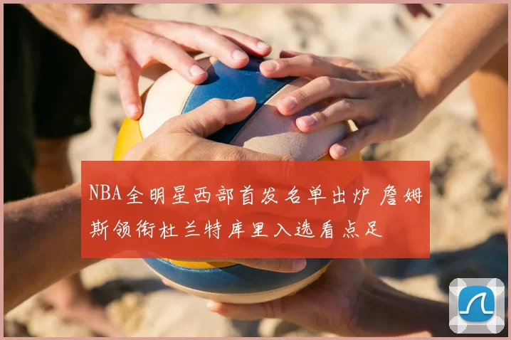 NBA全明星西部首发名单出炉 詹姆斯领衔杜兰特库里入选看点足