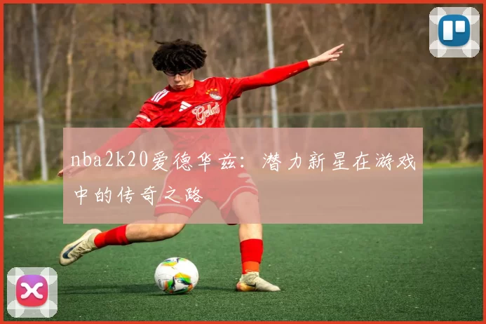 nba2k20爱德华兹:潜力新星在游戏中的传奇之路