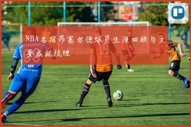 NBA名宿昂塞尔德球员生涯回顾与主要成就梳理