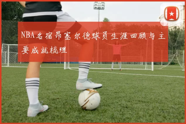 NBA名宿昂塞尔德球员生涯回顾与主要成就梳理