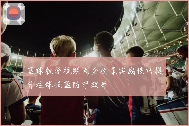 篮球教学视频大全收录实战技巧提升运球投篮防守效率