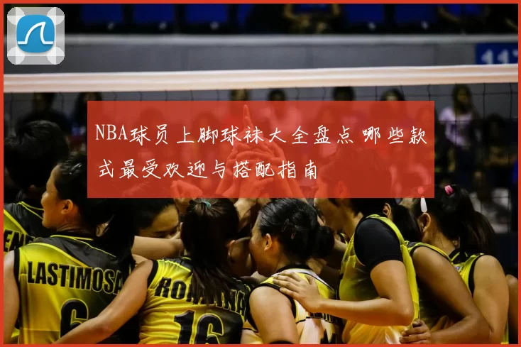 NBA球员上脚球袜大全盘点 哪些款式最受欢迎与搭配指南