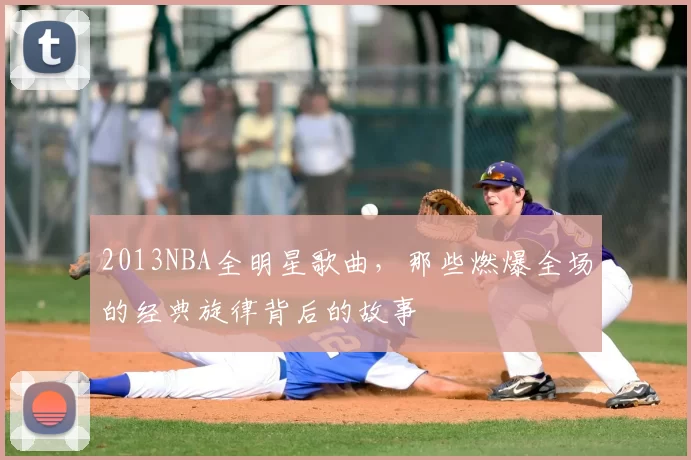 2013NBA全明星歌曲，那些燃爆全场的经典旋律背后的故事