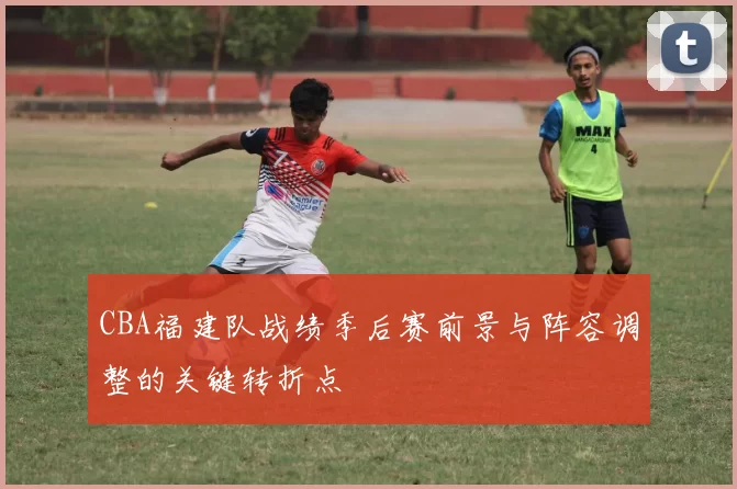 CBA福建队战绩季后赛前景与阵容调整的关键转折点