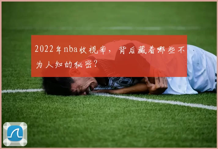 2022年nba收视率,背后藏着哪些不为人知的秘密?