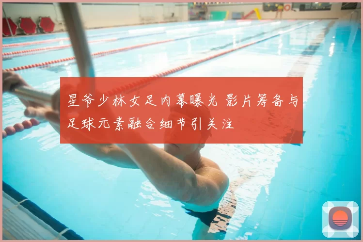 星爷少林女足内幕曝光 影片筹备与足球元素融合细节引关注