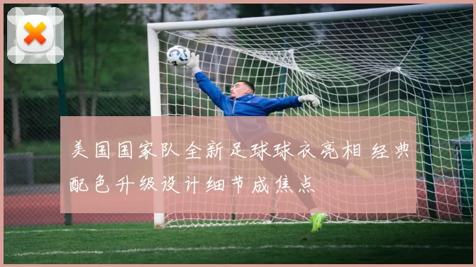 美国国家队全新足球球衣亮相 经典配色升级设计细节成焦点