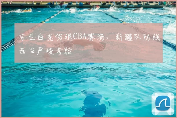 可兰白克伤退CBA赛场,新疆队防线面临严峻考验