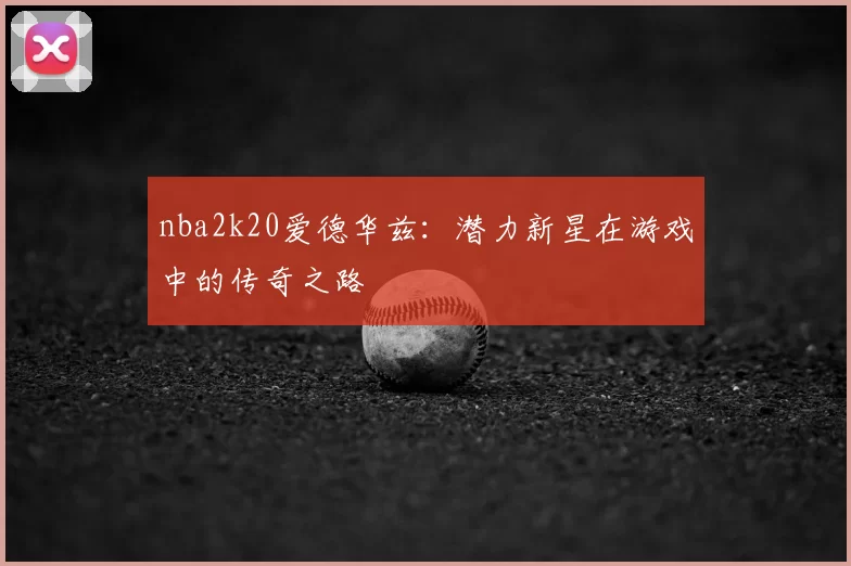 nba2k20爱德华兹:潜力新星在游戏中的传奇之路