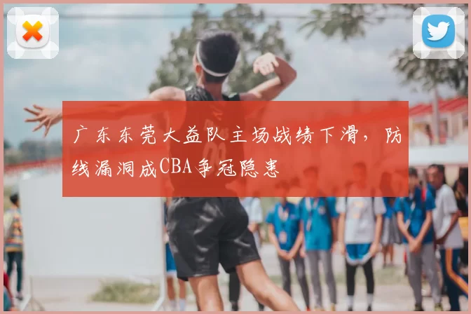 广东东莞大益队主场战绩下滑,防线漏洞成CBA争冠隐患