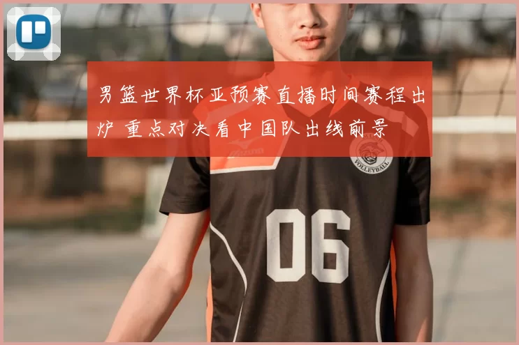 男篮世界杯亚预赛直播时间赛程出炉 重点对决看中国队出线前景