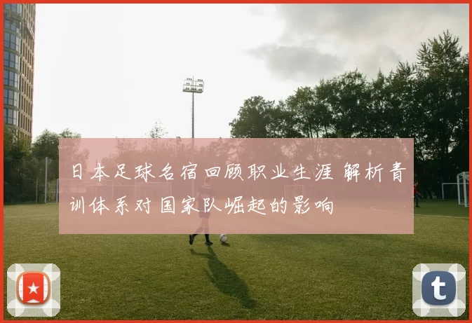 日本足球名宿回顾职业生涯 解析青训体系对国家队崛起的影响