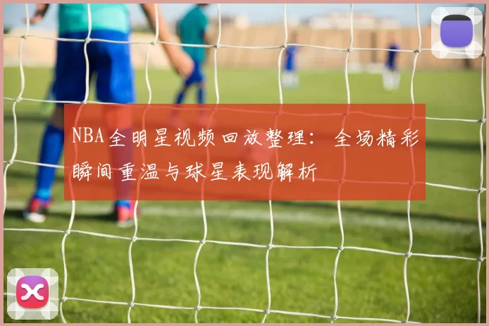 NBA全明星视频回放整理：全场精彩瞬间重温与球星表现解析