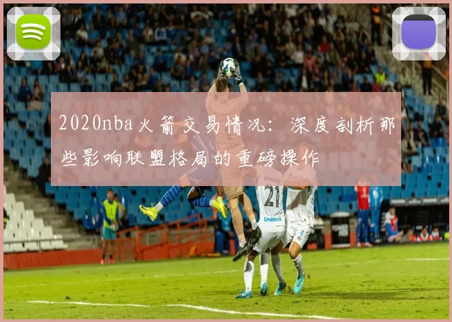 2020nba火箭交易情况：深度剖析那些影响联盟格局的重磅操作