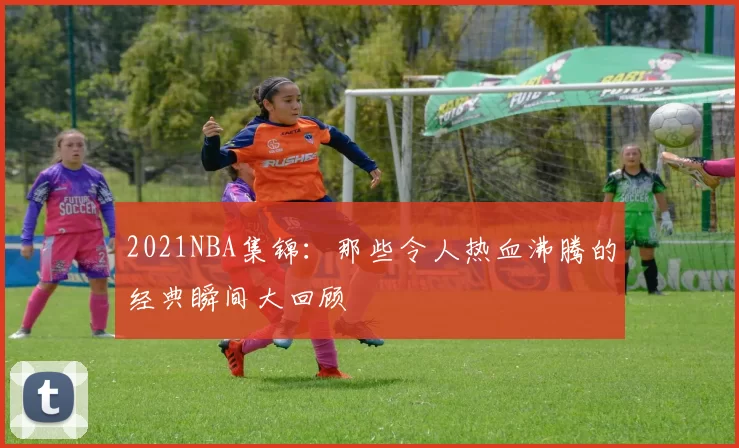 2021NBA集锦:那些令人热血沸腾的经典瞬间大回顾