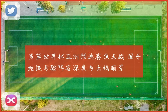 男篮世界杯亚洲预选赛焦点战 国手轮换考验阵容深度与出线前景