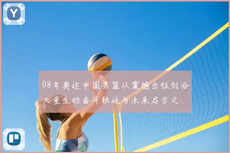 08年奥运中国男篮从震撼出征到浴火重生的奋斗轨迹与未来启示之