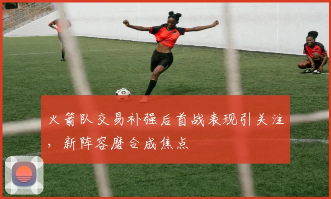 火箭队交易补强后首战表现引关注，新阵容磨合成焦点