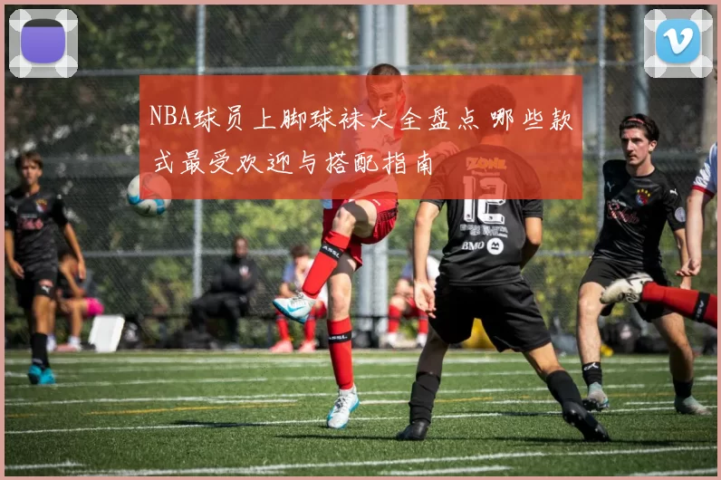 NBA球员上脚球袜大全盘点 哪些款式最受欢迎与搭配指南