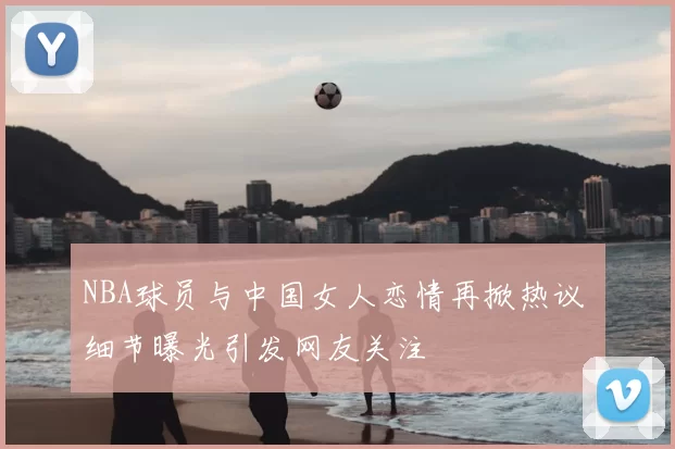 NBA球员与中国女人恋情再掀热议 细节曝光引发网友关注