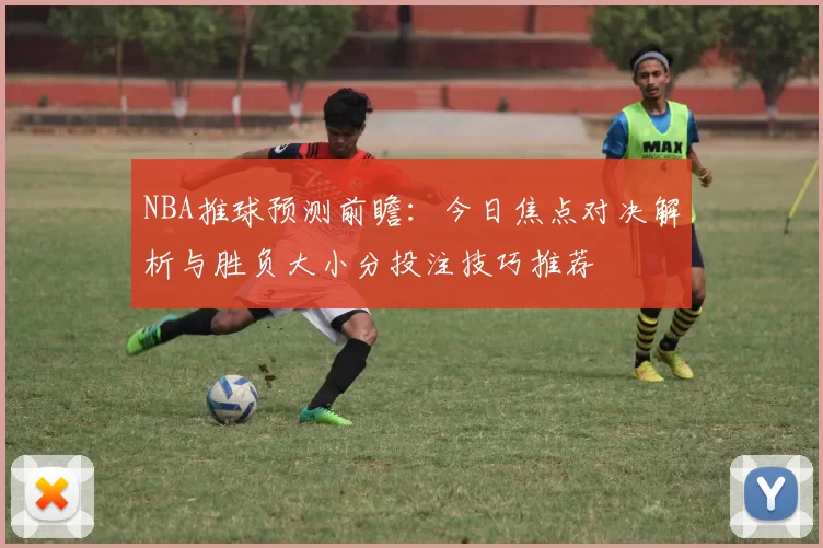 NBA推球预测前瞻：今日焦点对决解析与胜负大小分投注技巧推荐