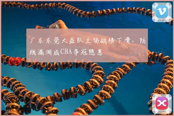 广东东莞大益队主场战绩下滑，防线漏洞成CBA争冠隐患