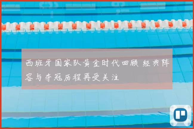 西班牙国家队黄金时代回顾 经典阵容与夺冠历程再受关注