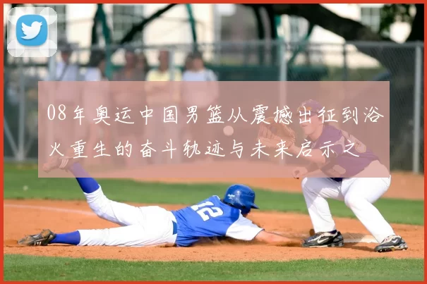 08年奥运中国男篮从震撼出征到浴火重生的奋斗轨迹与未来启示之