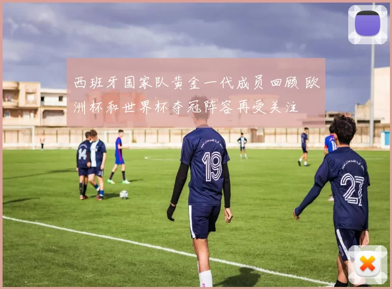 西班牙国家队黄金一代成员回顾 欧洲杯和世界杯夺冠阵容再受关注