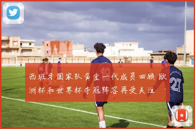 西班牙国家队黄金一代成员回顾 欧洲杯和世界杯夺冠阵容再受关注