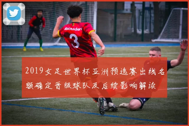 2019女足世界杯亚洲预选赛出线名额确定晋级球队及后续影响解读