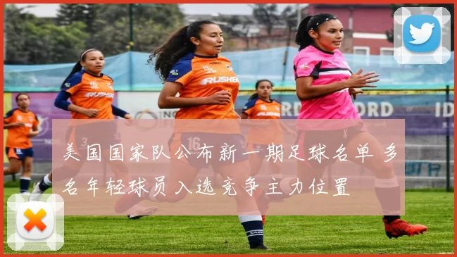 美国国家队公布新一期足球名单 多名年轻球员入选竞争主力位置
