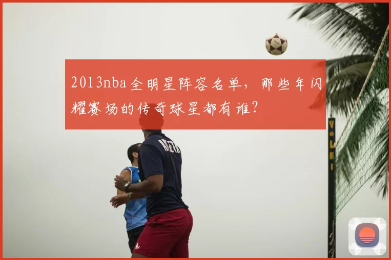 2013nba全明星阵容名单，那些年闪耀赛场的传奇球星都有谁？