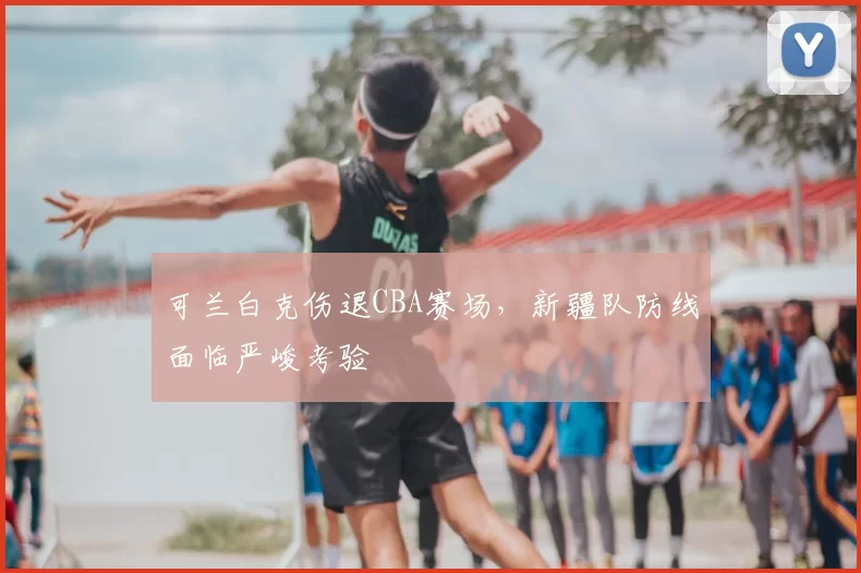 可兰白克伤退CBA赛场，新疆队防线面临严峻考验