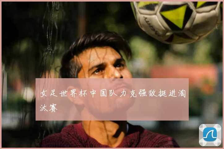 女足世界杯中国队力克强敌挺进淘汰赛