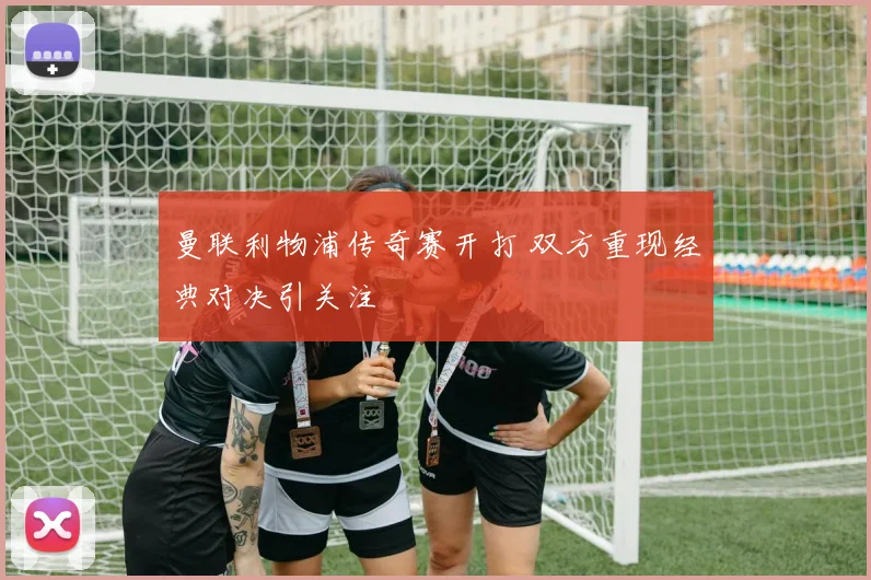 曼联利物浦传奇赛开打 双方重现经典对决引关注