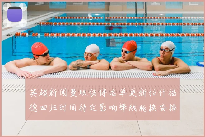 英超新闻曼联伤停名单更新拉什福德回归时间待定影响锋线轮换安排
