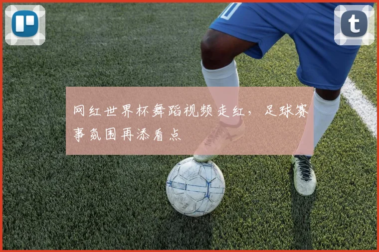 网红世界杯舞蹈视频走红,足球赛事氛围再添看点