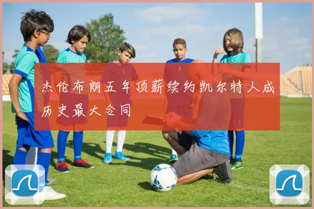 杰伦布朗五年顶薪续约凯尔特人成历史最大合同