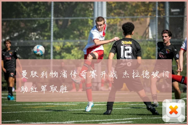 曼联利物浦传奇赛开战 杰拉德破门助红军取胜