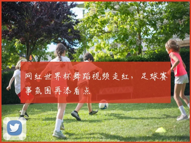 网红世界杯舞蹈视频走红,足球赛事氛围再添看点